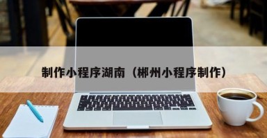 东海制作小程序湖南（郴州小程序制作）